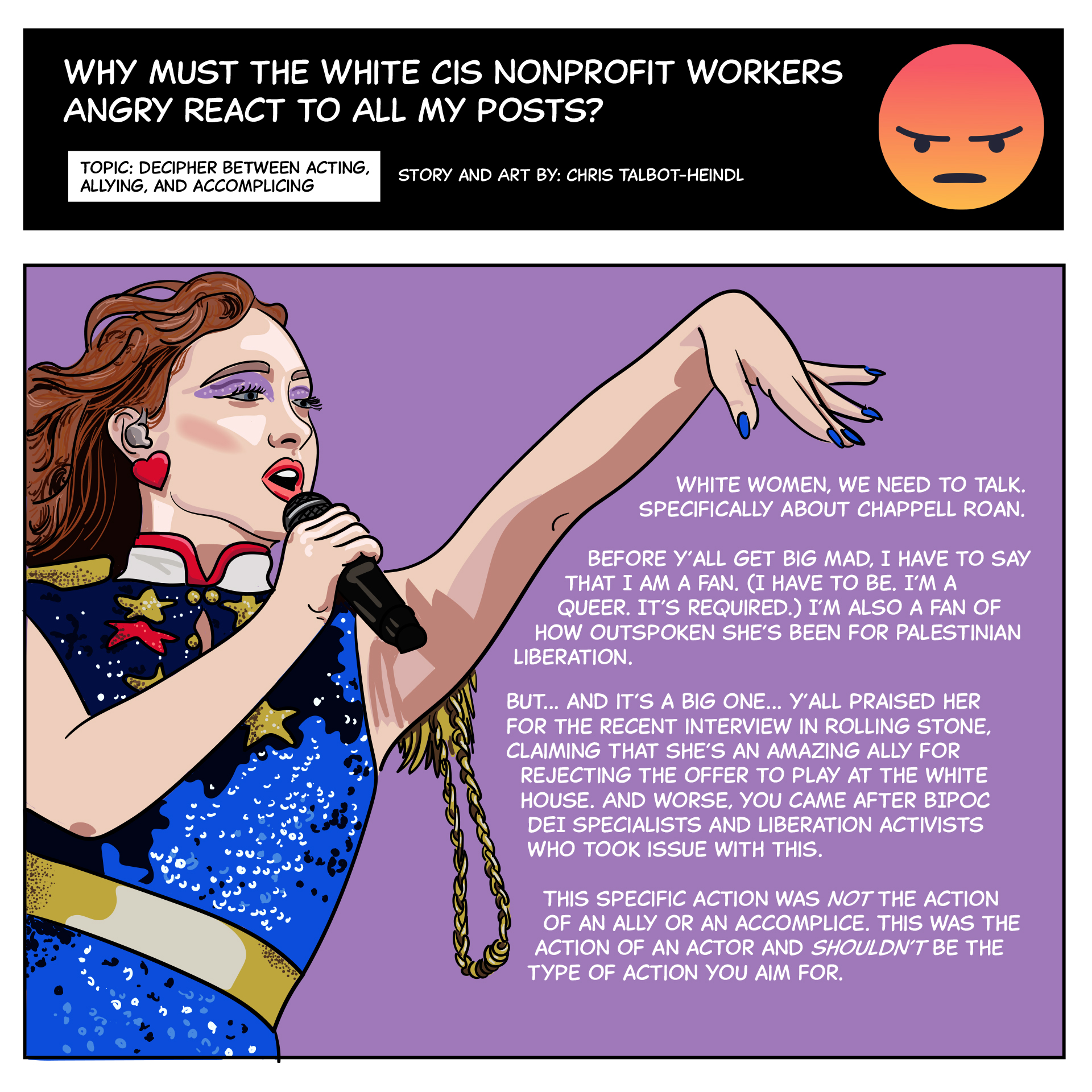 There’s an illustration of Chappell Roan performing in a red, white, blue, and gold outfit. Text says “White women, we need to talk. Specifically about Chappell Roan. Before y’all get big mad, I have to say that I am a fan. (I have to be. I’m a queer. It’s required.) I’m also a fan of how outspoken she’s been for Palestinian liberation. But… and it’s a big one… y’all praised her for the recent interview in Rolling Stone claiming that she’s an amazing ally for rejecting the offer to play at the White House. And worse, you came after BIPOC DEI specialists and liberation activists who took issue with this. This specific action was not the action of an ally or accomplice. This was the action of an actor and shouldn’t be the type of action you aim for.”